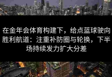 在金年会体育构建下，给点蓝球驶向胜利航道：注重补防圈与轮换，下半场持续发力扩大分差
