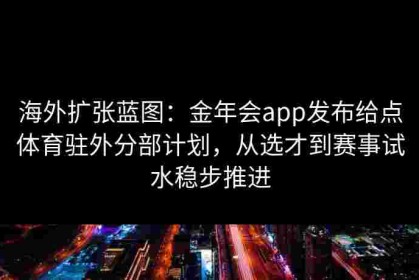 海外扩张蓝图：金年会app发布给点体育驻外分部计划，从选才到赛事试水稳步推进
