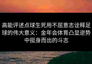 高能评述点球生死用不屈意志诠释足球的伟大意义：金年会体育凸显逆势中挺身而出的斗志