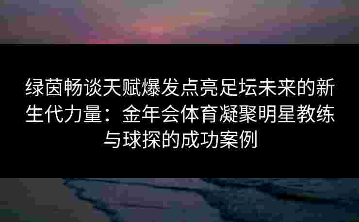 绿茵畅谈天赋爆发点亮足坛未来的新生代力量:金年会体育凝聚明星教练与球探的成功案例 绿茵畅谈天赋爆发点亮足坛未来的新生代力量:金年会体育凝聚明星教练与球探的成功案例