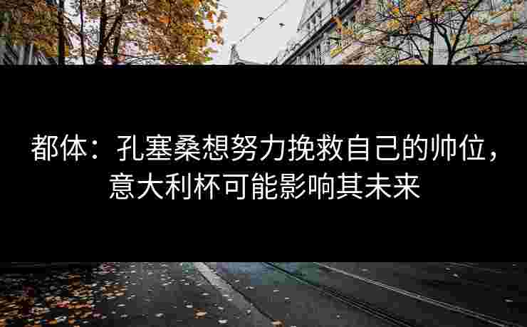 都体:孔塞桑想努力挽救自己的帅位,意大利杯可能影响其未来 都体:孔塞桑想努力挽救自己的帅位,意大利杯可能影响其未来