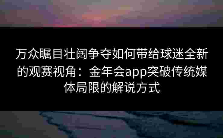 万众瞩目壮阔争夺如何带给球迷全新的观赛视角:金年会app突破传统媒体局限的解说方式 万众瞩目壮阔争夺如何带给球迷全新的观赛视角:金年会app突破传统媒体局限的解说方式