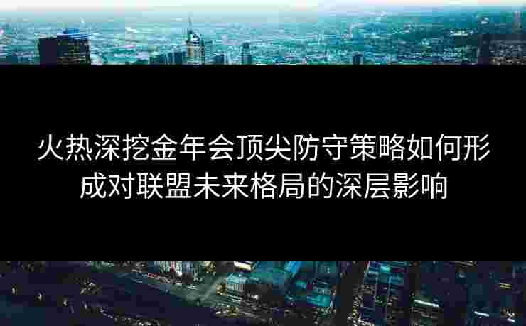 火热深挖金年会顶尖防守策略如何形成对联盟未来格局的深层影响 火热深挖金年会顶尖防守策略如何形成对联盟未来格局的深层影响