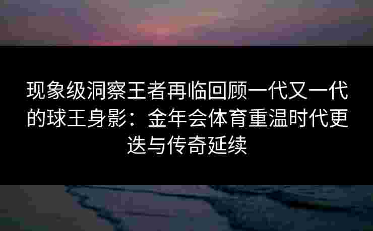 现象级洞察王者再临回顾一代又一代的球王身影:金年会体育重温时代更迭与传奇延续 现象级洞察王者再临回顾一代又一代的球王身影:金年会体育重温时代更迭与传奇延续