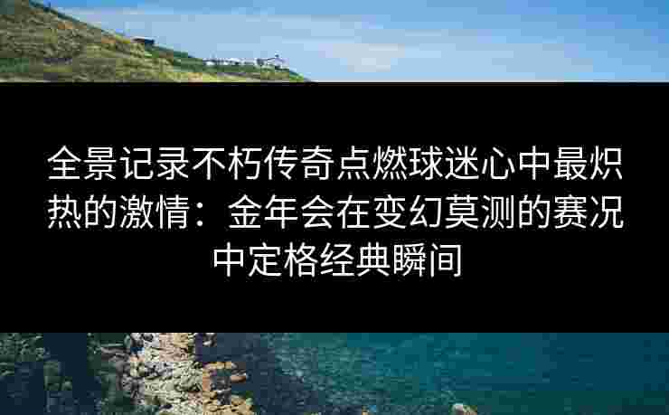 全景记录不朽传奇点燃球迷心中最炽热的激情:金年会在变幻莫测的赛况中定格经典瞬间 全景记录不朽传奇点燃球迷心中最炽热的激情:金年会在变幻莫测的赛况中定格经典瞬间
