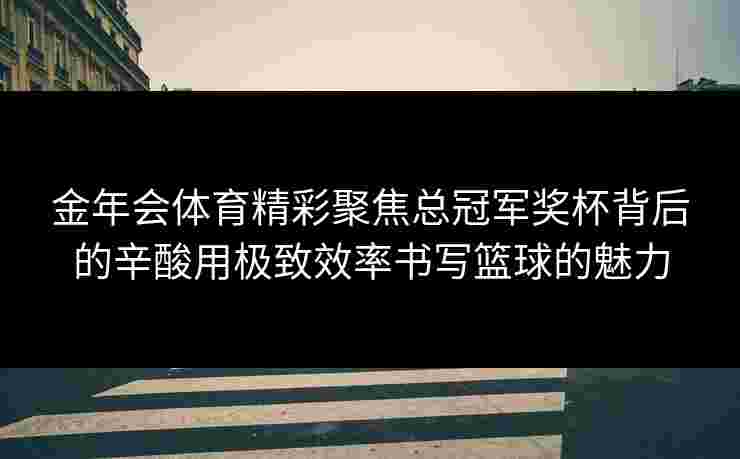 金年会体育精彩聚焦总冠军奖杯背后的辛酸用极致效率书写篮球的魅力 金年会体育精彩聚焦总冠军奖杯背后的辛酸用极致效率书写篮球的魅力