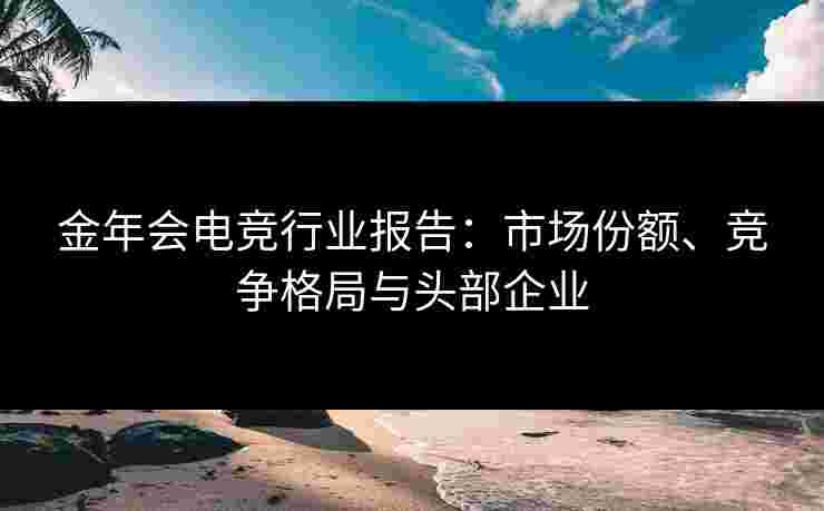 金年会电竞行业报告:市场份额、竞争格局与头部企业 金年会电竞行业报告:市场份额、竞争格局与头部企业