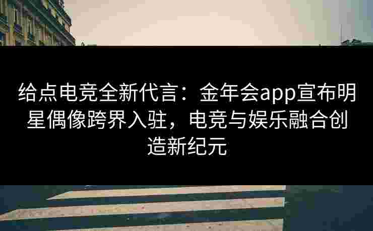 给点电竞全新代言:金年会app宣布明星偶像跨界入驻,电竞与娱乐融合创造新纪元 给点电竞全新代言:金年会app宣布明星偶像跨界入驻,电竞与娱乐融合创造新纪元