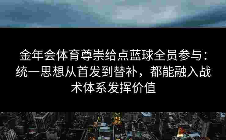 金年会体育尊崇给点蓝球全员参与：统一思想从首发到替补，都能融入战术体系发挥价值