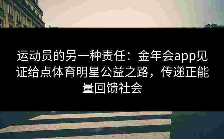 运动员的另一种责任：金年会app见证给点体育明星公益之路，传递正能量回馈社会