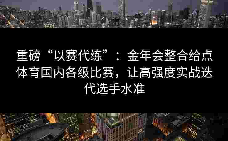 重磅“以赛代练”：金年会整合给点体育国内各级比赛，让高强度实战迭代选手水准