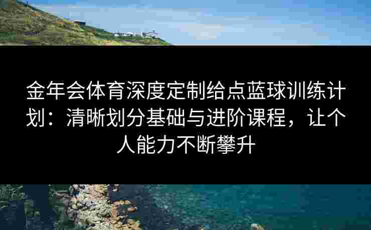 金年会体育深度定制给点蓝球训练计划：清晰划分基础与进阶课程，让个人能力不断攀升