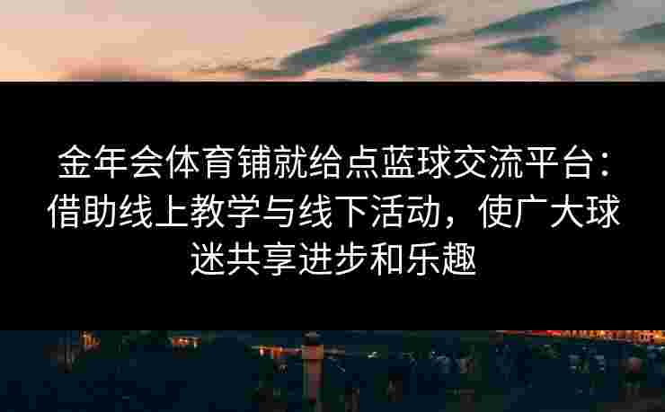 金年会体育铺就给点蓝球交流平台：借助线上教学与线下活动，使广大球迷共享进步和乐趣