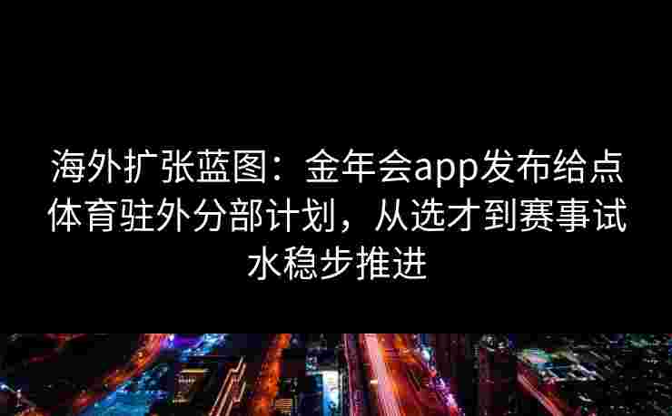海外扩张蓝图：金年会app发布给点体育驻外分部计划，从选才到赛事试水稳步推进