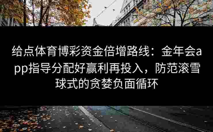 给点体育博彩资金倍增路线:金年会app指导分配好赢利再投入,防范滚雪球式的贪婪负面循环 给点体育博彩资金倍增路线:金年会app指导分配好赢利再投入,防范滚雪球式的贪婪负面循环